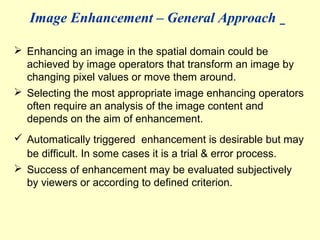 Image Enhancement – General Approach
 Enhancing an image in the spatial domain could be
achieved by image operators that transform an image by
changing pixel values or move them around.
 Selecting the most appropriate image enhancing operators
often require an analysis of the image content and
depends on the aim of enhancement.
 Automatically triggered enhancement is desirable but may
be difficult. In some cases it is a trial & error process.
 Success of enhancement may be evaluated subjectively
by viewers or according to defined criterion.

 