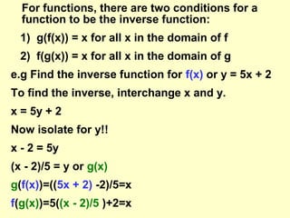 For functions, there are two conditions for a
function to be the inverse function:
1) g(f(x)) = x for all x in the domain of f
2) f(g(x)) = x for all x in the domain of g
e.g Find the inverse function for f(x) or y = 5x + 2
To find the inverse, interchange x and y.
x = 5y + 2
Now isolate for y!!
x - 2 = 5y
(x - 2)/5 = y or g(x)
g(f(x))=((5x + 2) -2)/5=x
f(g(x))=5((x - 2)/5 )+2=x

 