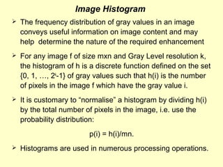 Image Histogram


The frequency distribution of gray values in an image
conveys useful information on image content and may
help determine the nature of the required enhancement



For any image f of size mxn and Gray Level resolution k,
the histogram of h is a discrete function defined on the set
{0, 1, …, 2k-1} of gray values such that h(i) is the number
of pixels in the image f which have the gray value i.



It is customary to “normalise” a histogram by dividing h(i)
by the total number of pixels in the image, i.e. use the
probability distribution:
p(i) = h(i)/mn.



Histograms are used in numerous processing operations.

 