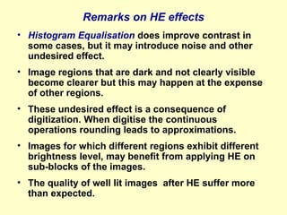 Remarks on HE effects
• Histogram Equalisation does improve contrast in
some cases, but it may introduce noise and other
undesired effect.
• Image regions that are dark and not clearly visible
become clearer but this may happen at the expense
of other regions.
• These undesired effect is a consequence of
digitization. When digitise the continuous
operations rounding leads to approximations.
• Images for which different regions exhibit different
brightness level, may benefit from applying HE on
sub-blocks of the images.
• The quality of well lit images after HE suffer more
than expected.

 