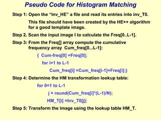 Pseudo Code for Histogram Matching
Step 1: Open the “Inv_HE” a file and read its entries into inv_T0.
This file should have been created by the HE++ algorithm
for a good template image.
Step 2. Scan the input image I to calculate the Freq[0..L-1].
Step 3: From the Freq[] array compute the cumulative
frequency array Cum_freq[0...L-1]:
{ Cum-freq[0] =Freq[0];
for i=1 to L-1
Cum_freq[i] =Cum_freq[i-1]+Freq[i];}
Step 4: Determine the HM transformation lookup table:
for 0=1 to L-1
j = round(Cum_freq[i]*(L-1)/N);
HM_T[i] =Inv_T0[j];
Step 5: Transform the image using the lookup table HM_T.

 