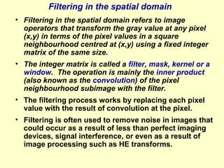 Filtering in the spatial domain
• Filtering in the spatial domain refers to image
operators that transform the gray value at any pixel
(x,y) in terms of the pixel values in a square
neighbourhood centred at (x,y) using a fixed integer
matrix of the same size.
• The integer matrix is called a filter, mask, kernel or a
window. The operation is mainly the inner product
(also known as the convolution) of the pixel
neighbourhood subimage with the filter.
• The filtering process works by replacing each pixel
value with the result of convolution at the pixel.
• Filtering is often used to remove noise in images that
could occur as a result of less than perfect imaging
devices, signal interference, or even as a result of
image processing such as HE transforms.

 