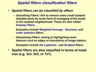 Spatial filters classification filters
• Spatial filters can be classified by effect:
– Smoothing Filters: Aim to remove some small isolated
detailed pixels by some form of averaging of the pixels
in the masked neighborhood. These are also called
lowpass filters.
Examples include Weighted Average, Gaussian, and
order statistics filters.
– Sharpening Filters: aiming at highlighting some
features such as edges or boundaries of image objects.
Examples include the Laplacian , and Gradient filters.

• Spatial filters are also classified in terms of mask
size (e.g. 3x3, 5x5, or 7x7).

 