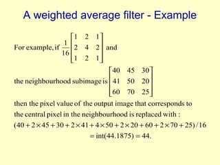 A weighted average filter - Example
1 2 1 
1 
For example, if
2 4 2 and

16 
1 2 1 


40 45 30 
the neighbourhood subimage is  41 50 20


60 70 25


then the pixel value of the output image that corresponds to
the central pixel in the neighbourhood is replaced with :
(40 + 2 × 45 + 30 + 2 × 41 + 4 × 50 + 2 × 20 + 60 + 2 × 70 + 25) / 16
= int(44.1875) = 44.

 