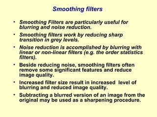 Smoothing filters
• Smoothing Filters are particularly useful for
blurring and noise reduction.
• Smoothing filters work by reducing sharp
transition in grey levels.
• Noise reduction is accomplished by blurring with
linear or non-linear filters (e.g. the order statistics
filters).
• Beside reducing noise, smoothing filters often
remove some significant features and reduce
image quality.
• Increased filter size result in increased level of
blurring and reduced image quality.
• Subtracting a blurred version of an image from the
original may be used as a sharpening procedure.

 