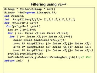 Filtering using vc++
Bitmap ^ Filter(Bitmap ^ im1){
Bitmap ^im2=gcnew Bitmap(w,h);
int fsize=3;
int AvrgFilter[3][3]= {1,2,1,2,4,2,1,2,1}
for (x=1;x<w-1 ;x++)
for(y=1;y<h-1 ;y++){
int r= 0,g=0,b=0;
for ( i=- fsize /2;i<= fsize /2;i++)
for ( j=- fsize /2;j<= fsize /2;j++){
Color c=im1->GetPixel(x+i,y+j);
r+=c.R* AvrgFilter [i+ fsize /2][j+ fsize /2];
g+=c.G* AvrgFilter [i+ fsize /2][j+ fsize /2];
b+=c.B* AvrgFilter [i+ fsize /2][j+ fsize /2];}
r=r/16;g=g/16;b=b/16;
im2->SetPixel(x,y,Color::FromArgb(r,g,b));}// for
return im2;
}

 