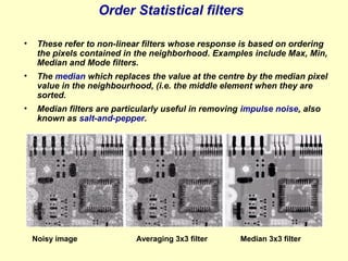 Order Statistical filters
•

These refer to non-linear filters whose response is based on ordering
the pixels contained in the neighborhood. Examples include Max, Min,
Median and Mode filters.

•

The median which replaces the value at the centre by the median pixel
value in the neighbourhood, (i.e. the middle element when they are
sorted.

•

Median filters are particularly useful in removing impulse noise, also
known as salt-and-pepper.

Noisy image

Averaging 3x3 filter

Median 3x3 filter

 