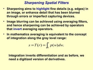 Sharpening Spatial Filters
• Sharpening aims to highlight fine details (e.g. edges) in
an image, or enhance detail that has been blurred
through errors or imperfect capturing devices.
• Image blurring can be achieved using averaging filters,
and hence sharpening can be achieved by operators
that invert averaging operators.
• In mathematics averaging is equivalent to the concept
of integration along the gray level range:
r

s = T ( r ) = ∫ p ( w) dw.
0

Integration inverts differentiation and as before, we
need a digitized version of derivatives.

 