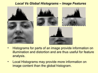 Local Vs Global Histograms – Image Features

•

Histograms for parts of an image provide information on
illumination and distortion and are thus useful for feature
analysis.

•

Local Histograms may provide more information on
image content than the global histogram.

 