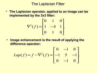 The Laplacian Filter
• The Laplacian operator, applied to an Image can be
implemented by the 3x3 filter:

0
∇2 ( f ) = 1

0


1
−4
1

0
1.

0


• Image enhancement is the result of applying the
difference operator:

 0 −1 0 
Lap ( f ) = f − ∇2 ( f ) = −1 5 −1.


 0 −1 0 



 