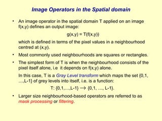 Image Operators in the Spatial domain
•

An image operator in the spatial domain T applied on an image
f(x,y) defines an output image:
g(x,y) = T(f(x,y))
which is defined in terms of the pixel values in a neighbourhood
centred at (x,y).

•

Most commonly used neighbourhoods are squares or rectangles.

•

The simplest form of T is when the neighbourhood consists of the
pixel itself alone, i.e it depends on f(x,y) alone.
In this case, T is a Gray Level transform which maps the set {0,1,
…,L-1} of grey levels into itself, i.e. is a function:
T: {0,1,…,L-1} → {0,1, …, L-1}.

•

Larger size neighbourhood-based operators are referred to as
mask processing or filtering.

 