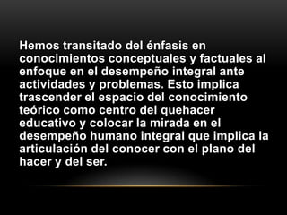 Hemos transitado del énfasis en
conocimientos conceptuales y factuales al
enfoque en el desempeño integral ante
actividades y problemas. Esto implica
trascender el espacio del conocimiento
teórico como centro del quehacer
educativo y colocar la mirada en el
desempeño humano integral que implica la
articulación del conocer con el plano del
hacer y del ser.
 