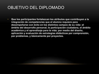 OBJETIVO DEL DIPLOMADO

•   Que los participantes fortalezcan los atributos que contribuyen a la
    integración de competencias que el alumno requiere para
    desempeñarse con éxito en los distintos campos de su vida: el
    ámbito del desarrollo personal, la participación ciudadana, el ámbito
    académico y el aprendizaje para la vida; por medio del diseño,
    aplicación y evaluación de estrategias didácticas por comprensión,
    por problemas, y básicamente por proyectos.
 