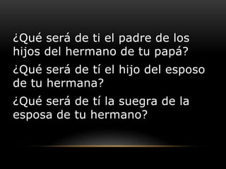 ¿Qué será de ti el padre de los
hijos del hermano de tu papá?
¿Qué será de tí el hijo del esposo
de tu hermana?
¿Qué será de tí la suegra de la
esposa de tu hermano?
 