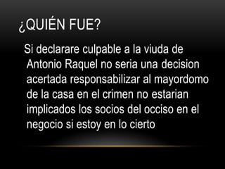 ¿QUIÉN FUE?
Si declarare culpable a la viuda de
Antonio Raquel no seria una decision
acertada responsabilizar al mayordomo
de la casa en el crimen no estarian
implicados los socios del occiso en el
negocio si estoy en lo cierto
 