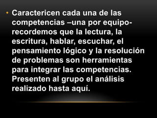 • Caractericen cada una de las
  competencias –una por equipo-
  recordemos que la lectura, la
  escritura, hablar, escuchar, el
  pensamiento lógico y la resolución
  de problemas son herramientas
  para integrar las competencias.
  Presenten al grupo el análisis
  realizado hasta aquí.
 