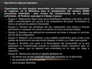 •   Ejercitemos algunos ejemplos:

    Organizados en seis equipos desarrollen las actividades que a continuación
    se sugieren; en la Biblioteca para la actualización del maestro (BAM)
    encuentran materiales         para revisar las características de los textos
    solicitados. Al finalizar, expongan el trabajo al grupo.
     o Equipo 1. Seleccionen algún texto de las bibliotecas escolares o de aula, o de la
        BAM y recomiéndenlo por escrito a los compañeros del grupo. Consideren el
        tema y el porqué les pareció interesante.
     o Equipo 2. Revisen los periódicos del día, seleccionen una noticia o artículo
        periodístico y expresen por escrito su opinión en torno al asunto tratado.
     o Equipo 3. Escriban una solicitud de incremento de horas e incluyan el currículo
        de uno de los integrantes.
     o Equipo 4. Elaboren una invitación y dos carteles publicitarios para invitar a los
        padres de familia de la escuela donde trabajan a asistir a un taller para padres.
     o Equipo 5. Escriban una carta a la Procuraduría del Consumidor en la que
        presenten su inconformidad porque la mueblería donde compraron ayer un
        televisor nuevo, que no lograron que encendiera en su casa, se niega a
        reponerlo.
     o Equipo 6. Realiza por escrito un reporte detallado de:
           los temas que se han analizado hasta este momento en el diplomado
           las actitudes de los participantes
           aprendizajes obtenidos.
 