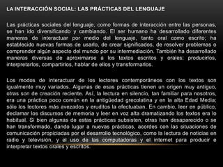 LA INTERACCIÓN SOCIAL: LAS PRÁCTICAS DEL LENGUAJE


Las prácticas sociales del lenguaje, como formas de interacción entre las personas,
se han ido diversificando y cambiando. El ser humano ha desarrollado diferentes
maneras de interactuar por medio del lenguaje, tanto oral como escrito; ha
establecido nuevas formas de usarlo, de crear significados, de resolver problemas o
comprender algún aspecto del mundo por su intermediación. También ha desarrollado
maneras diversas de aproximarse a los textos escritos y orales: producirlos,
interpretarlos, compartirlos, hablar de ellos y transformarlos.

Los modos de interactuar de los lectores contemporáneos con los textos son
igualmente muy variados. Algunas de esas prácticas tienen un origen muy antiguo,
otras son de creación reciente. Así, la lectura en silencio, tan familiar para nosotros,
era una práctica poco común en la antigüedad grecolatina y en la alta Edad Media;
sólo los lectores más avezados y eruditos la efectuaban. En cambio, leer en público,
declamar los discursos de memoria y leer en voz alta dramatizando los textos era lo
habitual. Si bien algunas de estas prácticas subsisten, otras han desaparecido o se
han transformado, dando lugar a nuevas prácticas, acordes con las situaciones de
comunicación propiciadas por el desarrollo tecnológico, como la lectura de noticias en
radio y televisión, y el uso de las computadoras y el internet para producir e
interpretar textos orales y escritos.
 