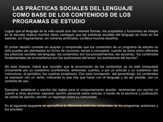 LAS PRÁCTICAS SOCIALES DEL LENGUAJE
     COMO BASE DE LOS CONTENIDOS DE LOS
     PROGRAMAS DE ESTUDIO
Lograr que el lenguaje de la vida social (con las mismas formas, los propósitos y funciones) se integre
en la escuela implica muchos retos; conseguir que las prácticas sociales del lenguaje se vivan en los
salones, sin fragmentarse, sin volverse artificiales, conlleva muchos desafíos.

El primer desafío consiste en aceptar y comprender que los contenidos de un programa de estudio no
sólo pueden ser planteados en forma de nociones, temas o conceptos: cuando se toma como referente
las prácticas sociales del lenguaje, los contenidos son los procedimientos, las acciones: “los contenidos
fundamentales de la enseñanza son los quehaceres del lector, los quehaceres del escritor”.

De esta manera, habrá que concebir que la enunciación de los contenidos ya no esté compuesta
únicamente por un sustantivo (conferencia, entrevista, cuento), o por un artículo y un sustantivo (los
instructivos, el periódico, los cuadros sinópticos). Con esta concepción del aprendizaje, los contenidos
se expresan con un verbo, indicando lo que hay que hacer con el lenguaje y de ser posible, con un
contexto de uso.

Ejemplos: establecer y escribir las reglas para el comportamiento escolar, recomendar por escrito un
cuento a otros alumnos; expresar opinión personal sobre noticias a través de la escritura y publicación
de cartas de opinión, escribir un reportaje sobre su comunidad.

En el siguiente esquema se ejemplifica la diferencia entre los contenidos de los programas anteriores y
los actuales:
 