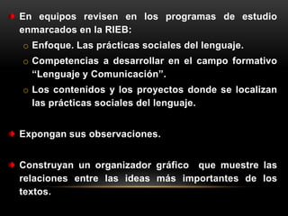 En equipos revisen en los programas de estudio
enmarcados en la RIEB:
o Enfoque. Las prácticas sociales del lenguaje.
o Competencias a desarrollar en el campo formativo
  “Lenguaje y Comunicación”.
o Los contenidos y los proyectos donde se localizan
  las prácticas sociales del lenguaje.


Expongan sus observaciones.


Construyan un organizador gráfico que muestre las
relaciones entre las ideas más importantes de los
textos.
 