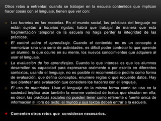 Otros retos a enfrentar, cuando se trabajan en la escuela contenidos que implican
hacer cosas con el lenguaje, tienen que ver con:

o Los horarios en las escuelas. En el mundo social, las prácticas del lenguaje no
  están sujetas a horarios rígidos; habrá que trabajar de manera que esta
  fragmentación temporal de la escuela no haga perder la integridad de las
  prácticas.
o El control sobre el aprendizaje. Cuando el contenido no es un concepto a
  memorizar sino una serie de actividades, es difícil poder controlar lo que aprende
  un alumno: lo que ocurre en su mente, los nuevos conocimientos que adquiere al
  usar el lenguaje.
o La evaluación de los aprendizajes. Cuando lo que interesa es que los alumnos
  desarrollen su capacidad para expresarse oralmente o por escrito en diferentes
  contextos, usando el lenguaje, no es posible ni recomendable pedirle como forma
  de evaluación, que defina conceptos, enumere reglas o que recuerde datos. Hay
  que plantear una evaluación que considere los haceres con el lenguaje.
o El uso de materiales. Usar el lenguaje de la misma forma como se usa en la
  sociedad implica usar también la enorme variedad de textos que circulan en ella;
  es decir, las prácticas sociales no pueden tener como referente o fuente única de
  información al libro de texto: el mundo y sus textos deben entrar a la escuela.

   Comenten otros retos que consideran necesarios.
 