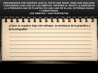 ORGANIZADOS POR EQUIPOS LEAN EL TEXTO QUE SIGUE, PARA QUE ANALICEN
Y DESCRIBAN CADA UNO DE LOS ÁMBITOS. EXPONEN AL GRUPO LA RESPUESTA
 A LA PREGUNTA QUE SE PLANTEA EN CADA UNO DE ELLOS, EXTERNAN DUDAS
                           Y COMENTARIOS.
                    LOS ÁMBITOS Y SUS PROPÓSITOS
 