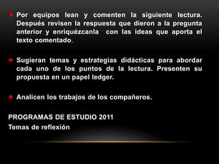 Por equipos lean y comenten la siguiente lectura.
  Después revisen la respuesta que dieron a la pregunta
  anterior y enriquézcanla con las ideas que aporta el
  texto comentado.


  Sugieran temas y estrategias didácticas para abordar
  cada uno de los puntos de la lectura. Presenten su
  propuesta en un papel ledger.


  Analicen los trabajos de los compañeros.


PROGRAMAS DE ESTUDIO 2011
Temas de reflexión
 