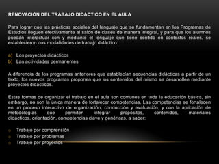 RENOVACIÓN DEL TRABAJO DIDÁCTICO EN EL AULA

Para lograr que las prácticas sociales del lenguaje que se fundamentan en los Programas de
Estudios lleguen efectivamente al salón de clases de manera integral, y para que los alumnos
puedan interactuar con y mediante el lenguaje que tiene sentido en contextos reales, se
establecieron dos modalidades de trabajo didáctico:

a) Los proyectos didácticos
b) Las actividades permanentes

A diferencia de los programas anteriores que establecían secuencias didácticas a partir de un
texto, los nuevos programas proponen que los contenidos del mismo se desarrollen mediante
proyectos didácticos.

Estas formas de organizar el trabajo en el aula son comunes en toda la educación básica, sin
embargo, no son la única manera de fortalecer competencias. Las competencias se fortalecen
en un proceso interactivo de organización, conducción y evaluación, y con la aplicación de
metodologías       que     permiten      integrar    propósitos,  contenidos,    materiales
didácticos, orientación, competencias clave y genéricas, a saber:

o   Trabajo por comprensión
o   Trabajo por problemas
o   Trabajo por proyectos
 