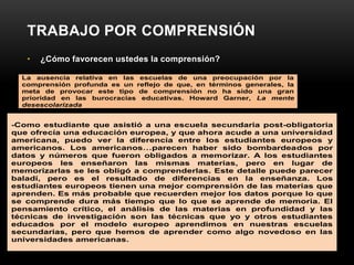 TRABAJO POR COMPRENSIÓN
   •   ¿Cómo favorecen ustedes la comprensión?

  La ausencia relativa en las escuelas de una preocupación por la
  comprensión profunda es un reflejo de que, en términos generales, la
  meta de provocar este tipo de comprensión no ha sido una gran
  prioridad en las burocracias educativas. Howard Garner, La mente
  desescolarizada


-Como estudiante que asistió a una escuela secundaria post-obligatoria
que ofrecía una educación europea, y que ahora acude a una universidad
americana, puedo ver la diferencia entre los estudiantes europeos y
americanos. Los americanos…parecen haber sido bombardeados por
datos y números que fueron obligados a memorizar. A los estudiantes
europeos les enseñaron las mismas materias, pero en lugar de
memorizarlas se les obligó a comprenderlas. Este detalle puede parecer
baladí, pero es el resultado de diferencias en la enseñanza. Los
estudiantes europeos tienen una mejor comprensión de las materias que
aprenden. Es más probable que recuerden mejor los datos porque lo que
se comprende dura más tiempo que lo que se aprende de memoria. El
pensamiento crítico, el análisis de las materias en profundidad y las
técnicas de investigación son las técnicas que yo y otros estudiantes
educados por el modelo europeo aprendimos en nuestras escuelas
secundarias, pero que hemos de aprender como algo novedoso en las
universidades americanas.
 