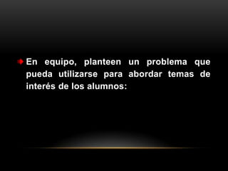 En equipo, planteen un problema que
pueda utilizarse para abordar temas de
interés de los alumnos:
 