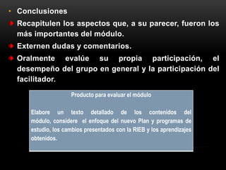 • Conclusiones
  Recapitulen los aspectos que, a su parecer, fueron los
  más importantes del módulo.
  Externen dudas y comentarios.
  Oralmente evalúe su propia participación, el
  desempeño del grupo en general y la participación del
  facilitador.

                    Producto para evaluar el módulo

     Elabore un texto detallado de los contenidos del
     módulo, considere el enfoque del nuevo Plan y programas de
     estudio, los cambios presentados con la RIEB y los aprendizajes
     obtenidos.
 
