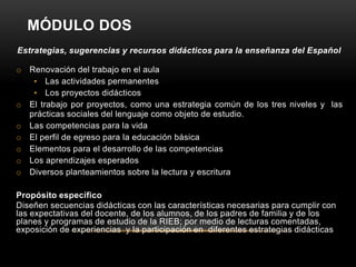 MÓDULO DOS
Estrategias, sugerencias y recursos didácticos para la enseñanza del Español

o Renovación del trabajo en el aula
   • Las actividades permanentes
   • Los proyectos didácticos
o El trabajo por proyectos, como una estrategia común de los tres niveles y las
  prácticas sociales del lenguaje como objeto de estudio.
o Las competencias para la vida
o El perfil de egreso para la educación básica
o Elementos para el desarrollo de las competencias
o Los aprendizajes esperados
o Diversos planteamientos sobre la lectura y escritura

Propósito específico
Diseñen secuencias didácticas con las características necesarias para cumplir con
las expectativas del docente, de los alumnos, de los padres de familia y de los
planes y programas de estudio de la RIEB; por medio de lecturas comentadas,
exposición de experiencias y la participación en diferentes estrategias didácticas
 