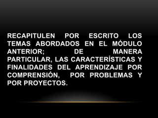 RECAPITULEN POR ESCRITO LOS
TEMAS ABORDADOS EN EL MÓDULO
ANTERIOR;        DE       MANERA
PARTICULAR, LAS CARACTERÍSTICAS Y
FINALIDADES DEL APRENDIZAJE POR
COMPRENSIÓN,    POR PROBLEMAS Y
POR PROYECTOS.
 