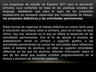 Los programas de estudio de Español 2011 para la educación
primaria, cuyo contenido se basa en las prácticas sociales del
lenguaje, establecen que para el logro de los propósitos
establecidos es necesario desarrollar dos modalidades de trabajo:
los proyectos didácticos y las actividades permanentes.

Estas formas de organizar el trabajo didáctico es común tanto para
la educación secundaria como la primaria, pero en el caso de esta
última, hay una variación en lo que se refiere al desarrollo de las
actividades permanentes. Con el fin de apoyar el proceso de
alfabetización inicial en primero y segundo grados, a las
actividades permanentes se suman las actividades para reflexionar
sobre el sistema de escritura, en ellas se sugieren actividades
reflexivas en las que los alumnos obtienen información sobre el
uso de las letras que pueden emplear progresivamente en la
lectura y escritura de diferentes palabras.
 