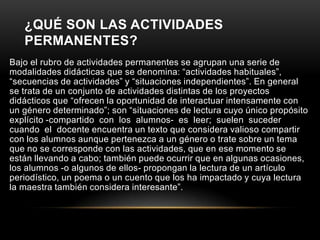 ¿QUÉ SON LAS ACTIVIDADES
   PERMANENTES?
Bajo el rubro de actividades permanentes se agrupan una serie de
modalidades didácticas que se denomina: “actividades habituales”,
“secuencias de actividades” y “situaciones independientes”. En general
se trata de un conjunto de actividades distintas de los proyectos
didácticos que “ofrecen la oportunidad de interactuar intensamente con
un género determinado”; son “situaciones de lectura cuyo único propósito
explícito -compartido con los alumnos- es leer; suelen suceder
cuando el docente encuentra un texto que considera valioso compartir
con los alumnos aunque pertenezca a un género o trate sobre un tema
que no se corresponde con las actividades, que en ese momento se
están llevando a cabo; también puede ocurrir que en algunas ocasiones,
los alumnos -o algunos de ellos- propongan la lectura de un artículo
periodístico, un poema o un cuento que los ha impactado y cuya lectura
la maestra también considera interesante”.
 