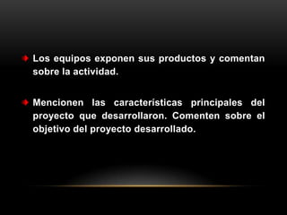 Los equipos exponen sus productos y comentan
sobre la actividad.


Mencionen las características principales del
proyecto que desarrollaron. Comenten sobre el
objetivo del proyecto desarrollado.
 