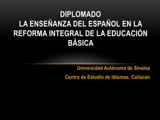 DIPLOMADO
 LA ENSEÑANZA DEL ESPAÑOL EN LA
REFORMA INTEGRAL DE LA EDUCACIÓN
             BÁSICA


                 Universidad Autónoma de Sinaloa
            Centro de Estudio de Idiomas, Culiacán
 