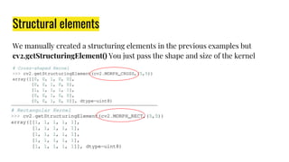 Structural elements
We manually created a structuring elements in the previous examples but
cv2.getStructuringElement() You just pass the shape and size of the kernel
 