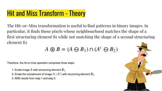 Hit and Miss Transform - Theory
The Hit-or-Miss transformation is useful to find patterns in binary images. In
particular, it finds those pixels whose neighbourhood matches the shape of a
first structuring element B1 while not matching the shape of a second structuring
element B2
 
