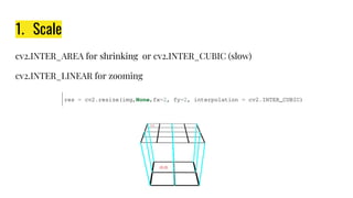 1. Scale
cv2.INTER_AREA for shrinking or cv2.INTER_CUBIC (slow)
cv2.INTER_LINEAR for zooming
 