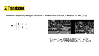 2. Translation
Translation is the shifting of object's location. If you know the shift in (x,y) direction, let it be (tx,ty),
 