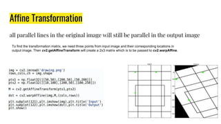 Affine Transformation
all parallel lines in the original image will still be parallel in the output image
To find the transformation matrix, we need three points from input image and their corresponding locations in
output image. Then cv2.getAffineTransform will create a 2x3 matrix which is to be passed to cv2.warpAffine.
 