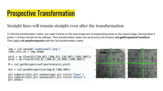 Prospective Transformation
Straight lines will remain straight even after the transformation
To find this transformation matrix, you need 4 points on the input image and corresponding points on the output image. Among these 4
points, 3 of them should not be collinear. Then transformation matrix can be found by the function cv2.getPerspectiveTransform.
Then apply cv2.warpPerspective with this 3x3 transformation matrix.
 