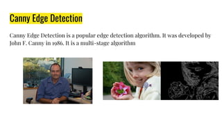 Canny Edge Detection
Canny Edge Detection is a popular edge detection algorithm. It was developed by
John F. Canny in 1986. It is a multi-stage algorithm
 