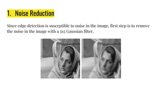 1. Noise Reduction
Since edge detection is susceptible to noise in the image, first step is to remove
the noise in the image with a 5x5 Gaussian filter.
 