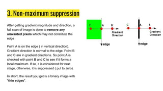 3. Non-maximum suppression
After getting gradient magnitude and direction, a
full scan of image is done to remove any
unwanted pixels which may not constitute the
edge
Point A is on the edge ( in vertical direction).
Gradient direction is normal to the edge. Point B
and C are in gradient directions. So point A is
checked with point B and C to see if it forms a
local maximum. If so, it is considered for next
stage, otherwise, it is suppressed ( put to zero).
In short, the result you get is a binary image with
"thin edges".
 