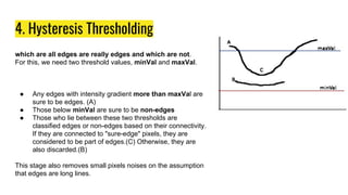 4. Hysteresis Thresholding
which are all edges are really edges and which are not.
For this, we need two threshold values, minVal and maxVal.
● Any edges with intensity gradient more than maxVal are
sure to be edges. (A)
● Those below minVal are sure to be non-edges
● Those who lie between these two thresholds are
classified edges or non-edges based on their connectivity.
If they are connected to "sure-edge" pixels, they are
considered to be part of edges.(C) Otherwise, they are
also discarded.(B)
This stage also removes small pixels noises on the assumption
that edges are long lines.
 