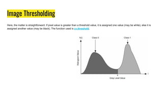 Image Thresholding
Here, the matter is straightforward. If pixel value is greater than a threshold value, it is assigned one value (may be white), else it is
assigned another value (may be black). The function used is cv.threshold.
 