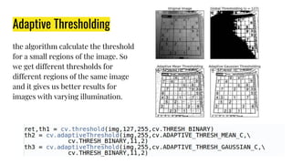 Adaptive Thresholding
the algorithm calculate the threshold
for a small regions of the image. So
we get different thresholds for
different regions of the same image
and it gives us better results for
images with varying illumination.
 