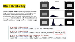 Otsu’s Thresholding
consider a bimodal image (In simple words, bimodal image is an
image whose histogram has two peaks). For that image, we can
approximately take a value in the middle of those peaks as
threshold value, right ? That is what Otsu binarization does. So in
simple words, it automatically calculates a threshold
value from image histogram for a bimodal image.
 